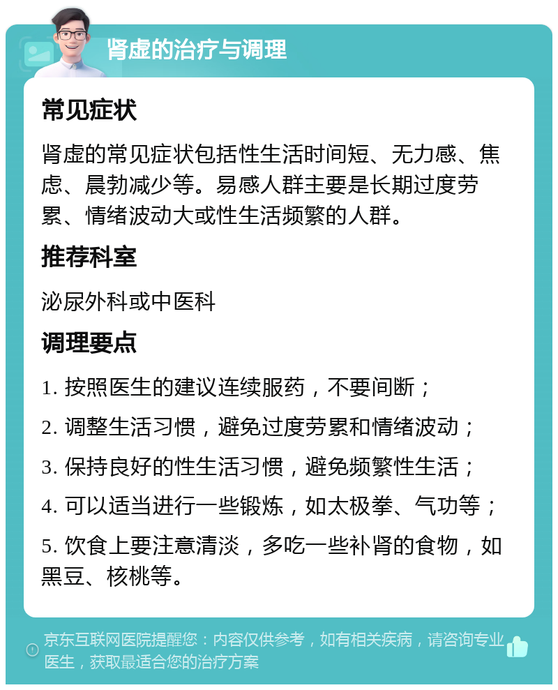 肾虚的治疗与调理 常见症状 肾虚的常见症状包括性生活时间短、无力感、焦虑、晨勃减少等。易感人群主要是长期过度劳累、情绪波动大或性生活频繁的人群。 推荐科室 泌尿外科或中医科 调理要点 1. 按照医生的建议连续服药，不要间断； 2. 调整生活习惯，避免过度劳累和情绪波动； 3. 保持良好的性生活习惯，避免频繁性生活； 4. 可以适当进行一些锻炼，如太极拳、气功等； 5. 饮食上要注意清淡，多吃一些补肾的食物，如黑豆、核桃等。