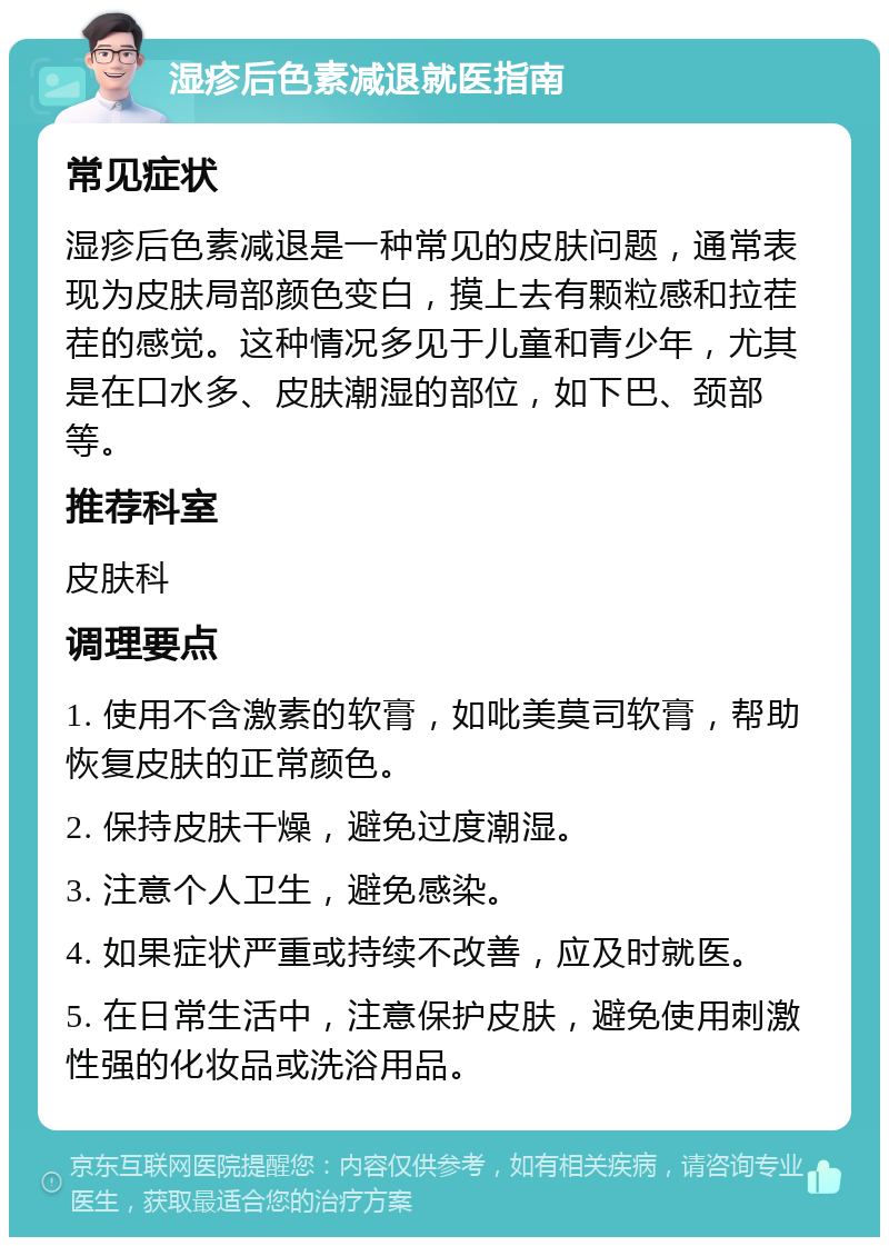 湿疹后色素减退就医指南 常见症状 湿疹后色素减退是一种常见的皮肤问题，通常表现为皮肤局部颜色变白，摸上去有颗粒感和拉茬茬的感觉。这种情况多见于儿童和青少年，尤其是在口水多、皮肤潮湿的部位，如下巴、颈部等。 推荐科室 皮肤科 调理要点 1. 使用不含激素的软膏，如吡美莫司软膏，帮助恢复皮肤的正常颜色。 2. 保持皮肤干燥，避免过度潮湿。 3. 注意个人卫生，避免感染。 4. 如果症状严重或持续不改善，应及时就医。 5. 在日常生活中，注意保护皮肤，避免使用刺激性强的化妆品或洗浴用品。