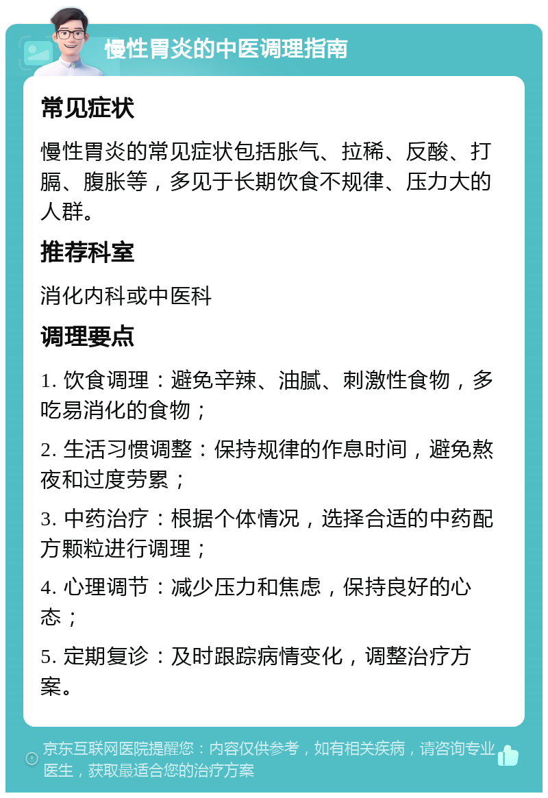 慢性胃炎的中医调理指南 常见症状 慢性胃炎的常见症状包括胀气、拉稀、反酸、打膈、腹胀等，多见于长期饮食不规律、压力大的人群。 推荐科室 消化内科或中医科 调理要点 1. 饮食调理：避免辛辣、油腻、刺激性食物，多吃易消化的食物； 2. 生活习惯调整：保持规律的作息时间，避免熬夜和过度劳累； 3. 中药治疗：根据个体情况，选择合适的中药配方颗粒进行调理； 4. 心理调节：减少压力和焦虑，保持良好的心态； 5. 定期复诊：及时跟踪病情变化，调整治疗方案。