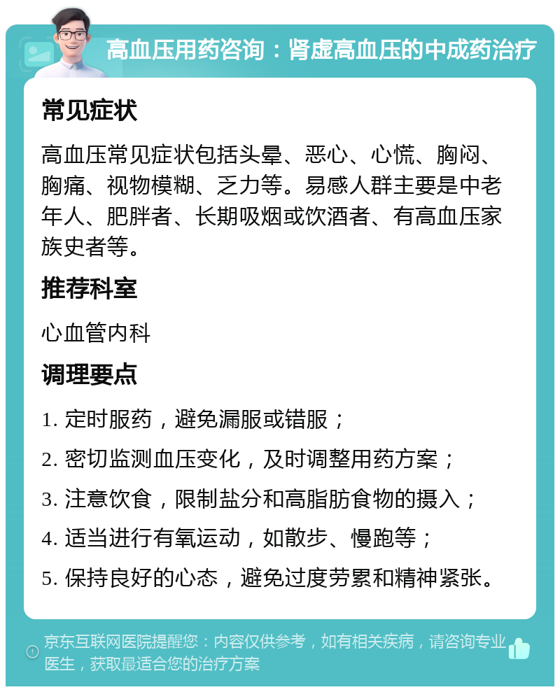 高血压用药咨询：肾虚高血压的中成药治疗 常见症状 高血压常见症状包括头晕、恶心、心慌、胸闷、胸痛、视物模糊、乏力等。易感人群主要是中老年人、肥胖者、长期吸烟或饮酒者、有高血压家族史者等。 推荐科室 心血管内科 调理要点 1. 定时服药，避免漏服或错服； 2. 密切监测血压变化，及时调整用药方案； 3. 注意饮食，限制盐分和高脂肪食物的摄入； 4. 适当进行有氧运动，如散步、慢跑等； 5. 保持良好的心态，避免过度劳累和精神紧张。