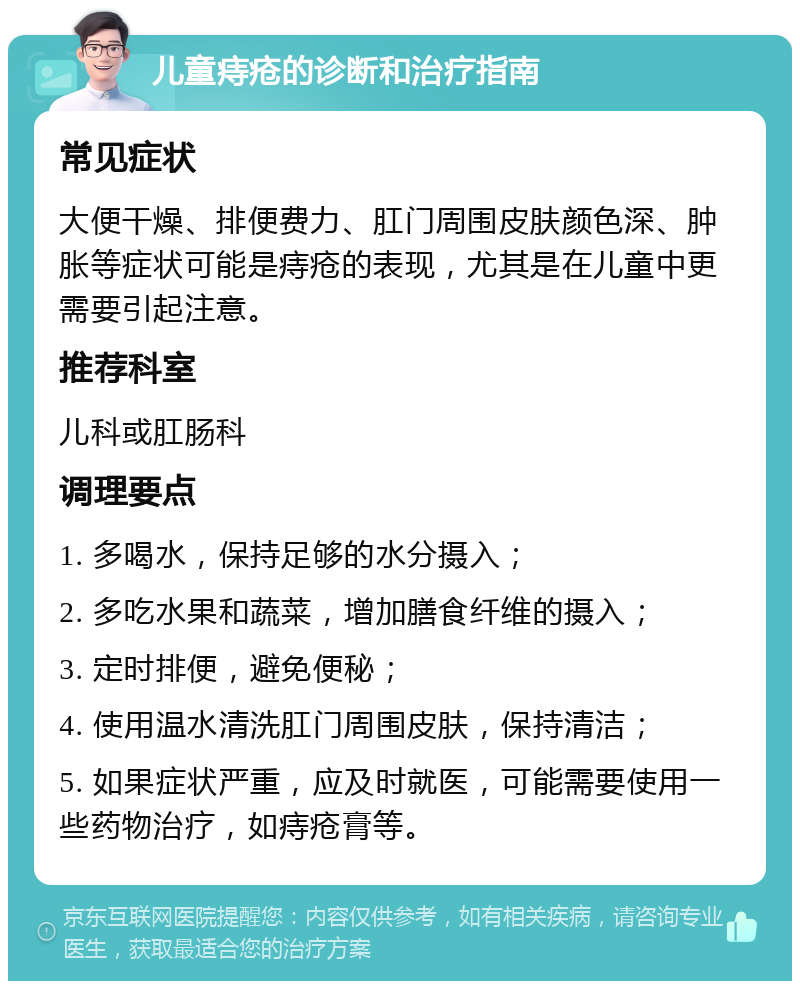 儿童痔疮的诊断和治疗指南 常见症状 大便干燥、排便费力、肛门周围皮肤颜色深、肿胀等症状可能是痔疮的表现，尤其是在儿童中更需要引起注意。 推荐科室 儿科或肛肠科 调理要点 1. 多喝水，保持足够的水分摄入； 2. 多吃水果和蔬菜，增加膳食纤维的摄入； 3. 定时排便，避免便秘； 4. 使用温水清洗肛门周围皮肤，保持清洁； 5. 如果症状严重，应及时就医，可能需要使用一些药物治疗，如痔疮膏等。