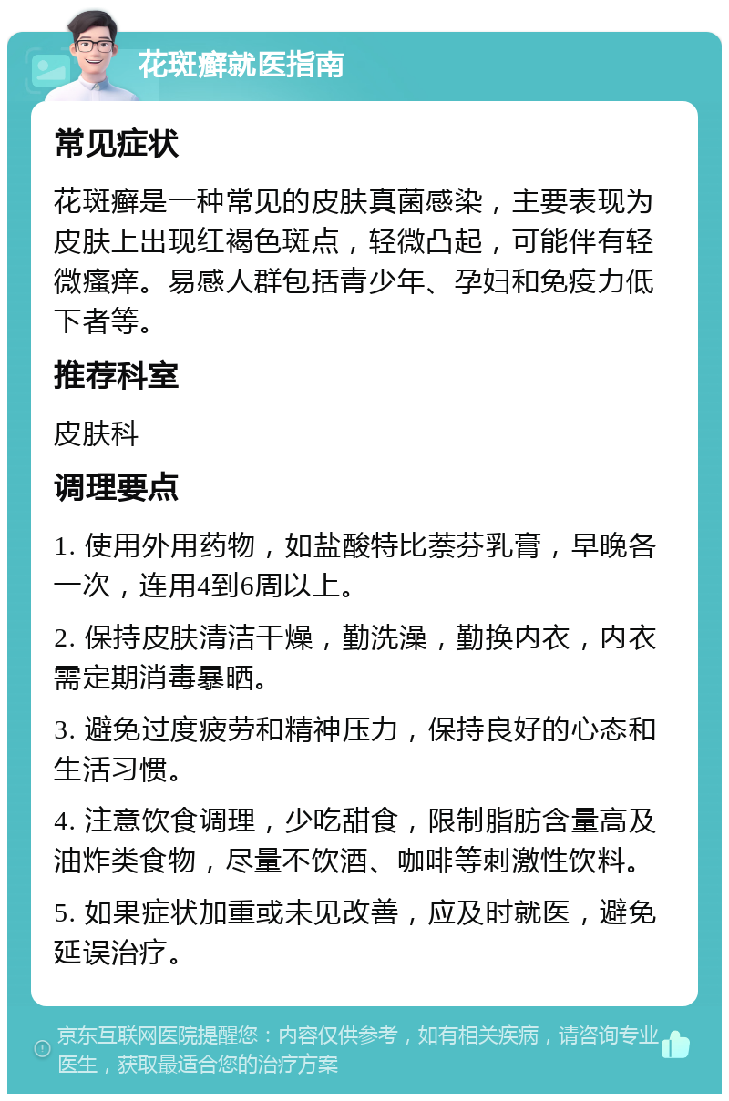 花斑癣就医指南 常见症状 花斑癣是一种常见的皮肤真菌感染，主要表现为皮肤上出现红褐色斑点，轻微凸起，可能伴有轻微瘙痒。易感人群包括青少年、孕妇和免疫力低下者等。 推荐科室 皮肤科 调理要点 1. 使用外用药物，如盐酸特比萘芬乳膏，早晚各一次，连用4到6周以上。 2. 保持皮肤清洁干燥，勤洗澡，勤换内衣，内衣需定期消毒暴晒。 3. 避免过度疲劳和精神压力，保持良好的心态和生活习惯。 4. 注意饮食调理，少吃甜食，限制脂肪含量高及油炸类食物，尽量不饮酒、咖啡等刺激性饮料。 5. 如果症状加重或未见改善，应及时就医，避免延误治疗。