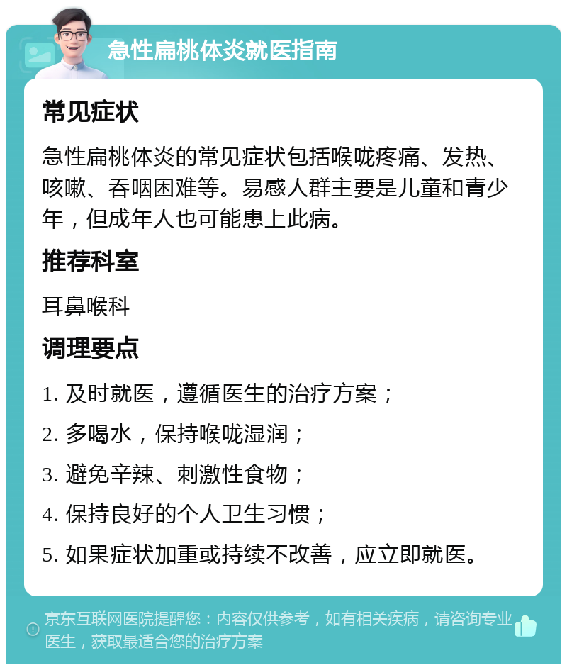 急性扁桃体炎就医指南 常见症状 急性扁桃体炎的常见症状包括喉咙疼痛、发热、咳嗽、吞咽困难等。易感人群主要是儿童和青少年，但成年人也可能患上此病。 推荐科室 耳鼻喉科 调理要点 1. 及时就医，遵循医生的治疗方案； 2. 多喝水，保持喉咙湿润； 3. 避免辛辣、刺激性食物； 4. 保持良好的个人卫生习惯； 5. 如果症状加重或持续不改善，应立即就医。