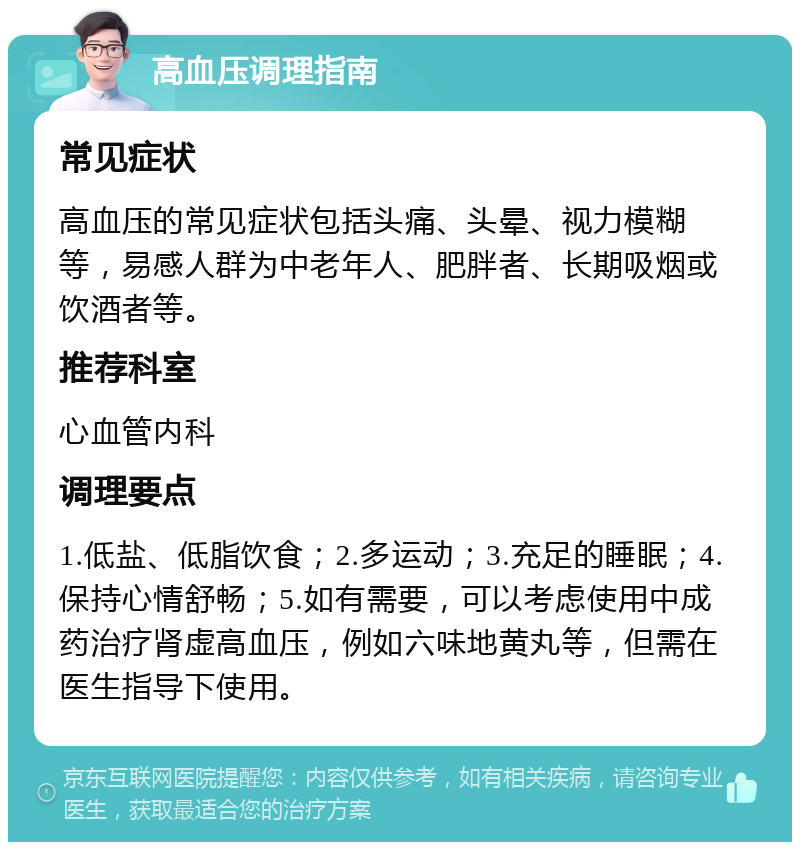 高血压调理指南 常见症状 高血压的常见症状包括头痛、头晕、视力模糊等，易感人群为中老年人、肥胖者、长期吸烟或饮酒者等。 推荐科室 心血管内科 调理要点 1.低盐、低脂饮食；2.多运动；3.充足的睡眠；4.保持心情舒畅；5.如有需要，可以考虑使用中成药治疗肾虚高血压，例如六味地黄丸等，但需在医生指导下使用。