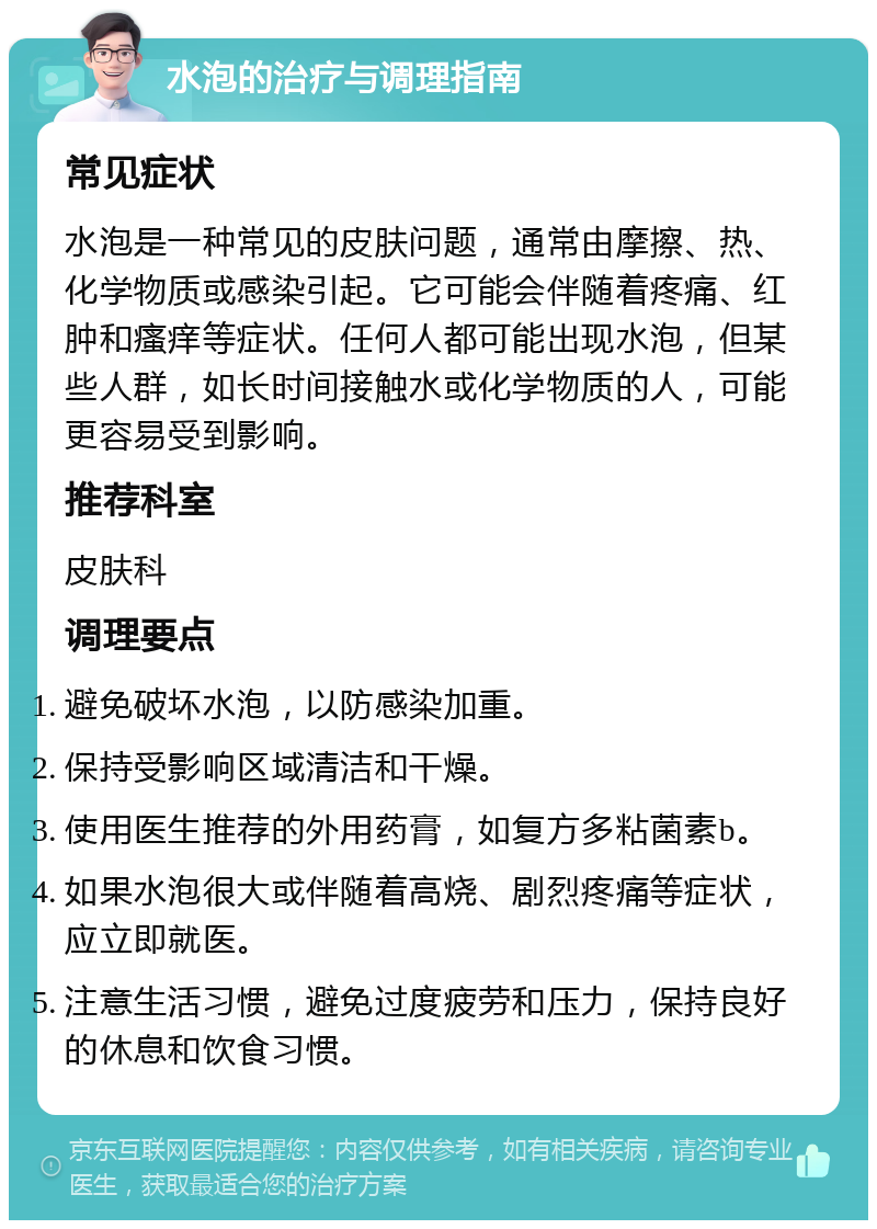 水泡的治疗与调理指南 常见症状 水泡是一种常见的皮肤问题，通常由摩擦、热、化学物质或感染引起。它可能会伴随着疼痛、红肿和瘙痒等症状。任何人都可能出现水泡，但某些人群，如长时间接触水或化学物质的人，可能更容易受到影响。 推荐科室 皮肤科 调理要点 避免破坏水泡，以防感染加重。 保持受影响区域清洁和干燥。 使用医生推荐的外用药膏，如复方多粘菌素b。 如果水泡很大或伴随着高烧、剧烈疼痛等症状，应立即就医。 注意生活习惯，避免过度疲劳和压力，保持良好的休息和饮食习惯。