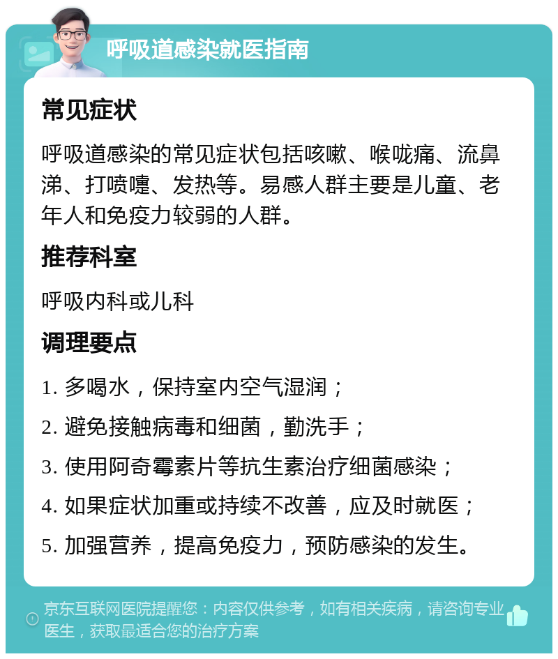 呼吸道感染就医指南 常见症状 呼吸道感染的常见症状包括咳嗽、喉咙痛、流鼻涕、打喷嚏、发热等。易感人群主要是儿童、老年人和免疫力较弱的人群。 推荐科室 呼吸内科或儿科 调理要点 1. 多喝水，保持室内空气湿润； 2. 避免接触病毒和细菌，勤洗手； 3. 使用阿奇霉素片等抗生素治疗细菌感染； 4. 如果症状加重或持续不改善，应及时就医； 5. 加强营养，提高免疫力，预防感染的发生。