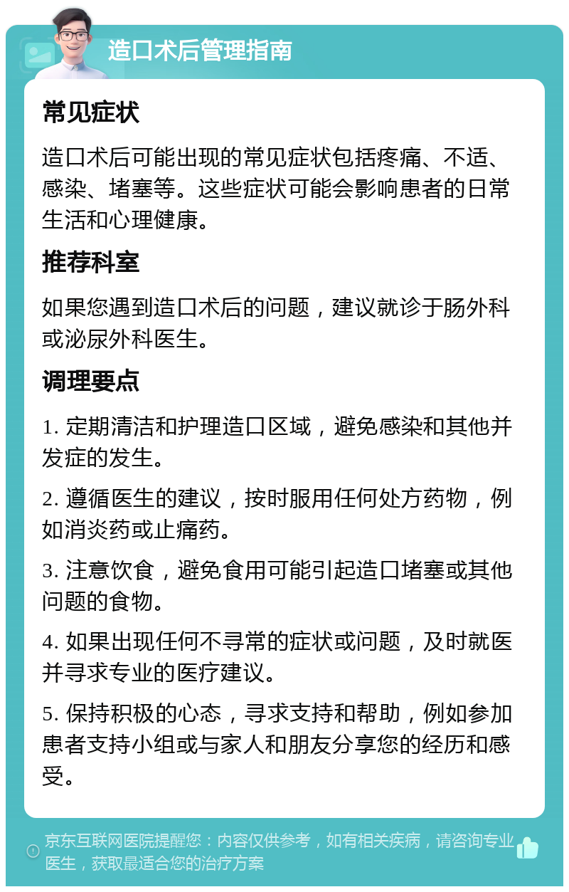 造口术后管理指南 常见症状 造口术后可能出现的常见症状包括疼痛、不适、感染、堵塞等。这些症状可能会影响患者的日常生活和心理健康。 推荐科室 如果您遇到造口术后的问题，建议就诊于肠外科或泌尿外科医生。 调理要点 1. 定期清洁和护理造口区域，避免感染和其他并发症的发生。 2. 遵循医生的建议，按时服用任何处方药物，例如消炎药或止痛药。 3. 注意饮食，避免食用可能引起造口堵塞或其他问题的食物。 4. 如果出现任何不寻常的症状或问题，及时就医并寻求专业的医疗建议。 5. 保持积极的心态，寻求支持和帮助，例如参加患者支持小组或与家人和朋友分享您的经历和感受。