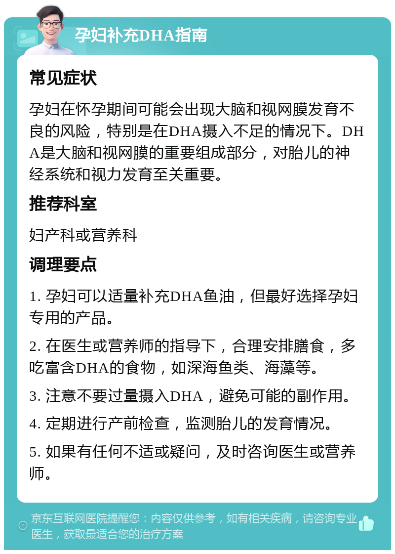 孕妇补充DHA指南 常见症状 孕妇在怀孕期间可能会出现大脑和视网膜发育不良的风险，特别是在DHA摄入不足的情况下。DHA是大脑和视网膜的重要组成部分，对胎儿的神经系统和视力发育至关重要。 推荐科室 妇产科或营养科 调理要点 1. 孕妇可以适量补充DHA鱼油，但最好选择孕妇专用的产品。 2. 在医生或营养师的指导下，合理安排膳食，多吃富含DHA的食物，如深海鱼类、海藻等。 3. 注意不要过量摄入DHA，避免可能的副作用。 4. 定期进行产前检查，监测胎儿的发育情况。 5. 如果有任何不适或疑问，及时咨询医生或营养师。