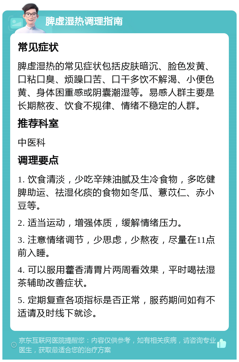 脾虚湿热调理指南 常见症状 脾虚湿热的常见症状包括皮肤暗沉、脸色发黄、口粘口臭、烦躁口苦、口干多饮不解渴、小便色黄、身体困重感或阴囊潮湿等。易感人群主要是长期熬夜、饮食不规律、情绪不稳定的人群。 推荐科室 中医科 调理要点 1. 饮食清淡，少吃辛辣油腻及生冷食物，多吃健脾助运、祛湿化痰的食物如冬瓜、薏苡仁、赤小豆等。 2. 适当运动，增强体质，缓解情绪压力。 3. 注意情绪调节，少思虑，少熬夜，尽量在11点前入睡。 4. 可以服用藿香清胃片两周看效果，平时喝祛湿茶辅助改善症状。 5. 定期复查各项指标是否正常，服药期间如有不适请及时线下就诊。