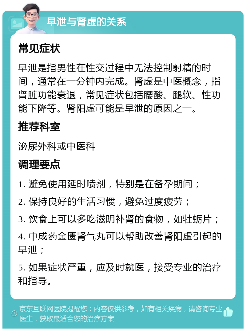 早泄与肾虚的关系 常见症状 早泄是指男性在性交过程中无法控制射精的时间，通常在一分钟内完成。肾虚是中医概念，指肾脏功能衰退，常见症状包括腰酸、腿软、性功能下降等。肾阳虚可能是早泄的原因之一。 推荐科室 泌尿外科或中医科 调理要点 1. 避免使用延时喷剂，特别是在备孕期间； 2. 保持良好的生活习惯，避免过度疲劳； 3. 饮食上可以多吃滋阴补肾的食物，如牡蛎片； 4. 中成药金匮肾气丸可以帮助改善肾阳虚引起的早泄； 5. 如果症状严重，应及时就医，接受专业的治疗和指导。