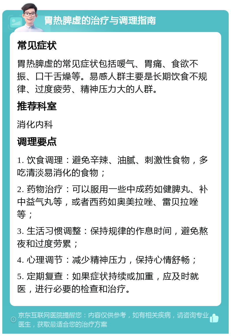 胃热脾虚的治疗与调理指南 常见症状 胃热脾虚的常见症状包括嗳气、胃痛、食欲不振、口干舌燥等。易感人群主要是长期饮食不规律、过度疲劳、精神压力大的人群。 推荐科室 消化内科 调理要点 1. 饮食调理：避免辛辣、油腻、刺激性食物，多吃清淡易消化的食物； 2. 药物治疗：可以服用一些中成药如健脾丸、补中益气丸等，或者西药如奥美拉唑、雷贝拉唑等； 3. 生活习惯调整：保持规律的作息时间，避免熬夜和过度劳累； 4. 心理调节：减少精神压力，保持心情舒畅； 5. 定期复查：如果症状持续或加重，应及时就医，进行必要的检查和治疗。