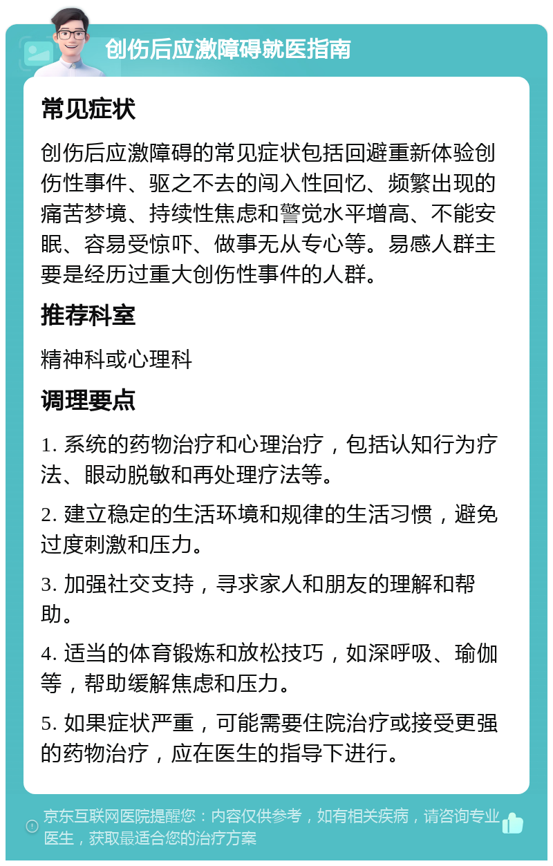 创伤后应激障碍就医指南 常见症状 创伤后应激障碍的常见症状包括回避重新体验创伤性事件、驱之不去的闯入性回忆、频繁出现的痛苦梦境、持续性焦虑和警觉水平增高、不能安眠、容易受惊吓、做事无从专心等。易感人群主要是经历过重大创伤性事件的人群。 推荐科室 精神科或心理科 调理要点 1. 系统的药物治疗和心理治疗，包括认知行为疗法、眼动脱敏和再处理疗法等。 2. 建立稳定的生活环境和规律的生活习惯，避免过度刺激和压力。 3. 加强社交支持，寻求家人和朋友的理解和帮助。 4. 适当的体育锻炼和放松技巧，如深呼吸、瑜伽等，帮助缓解焦虑和压力。 5. 如果症状严重，可能需要住院治疗或接受更强的药物治疗，应在医生的指导下进行。