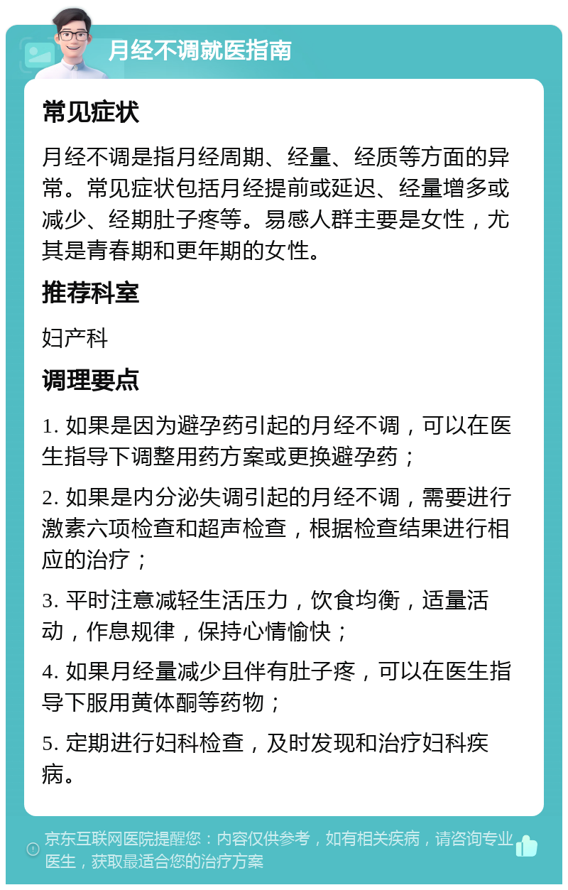 月经不调就医指南 常见症状 月经不调是指月经周期、经量、经质等方面的异常。常见症状包括月经提前或延迟、经量增多或减少、经期肚子疼等。易感人群主要是女性，尤其是青春期和更年期的女性。 推荐科室 妇产科 调理要点 1. 如果是因为避孕药引起的月经不调，可以在医生指导下调整用药方案或更换避孕药； 2. 如果是内分泌失调引起的月经不调，需要进行激素六项检查和超声检查，根据检查结果进行相应的治疗； 3. 平时注意减轻生活压力，饮食均衡，适量活动，作息规律，保持心情愉快； 4. 如果月经量减少且伴有肚子疼，可以在医生指导下服用黄体酮等药物； 5. 定期进行妇科检查，及时发现和治疗妇科疾病。