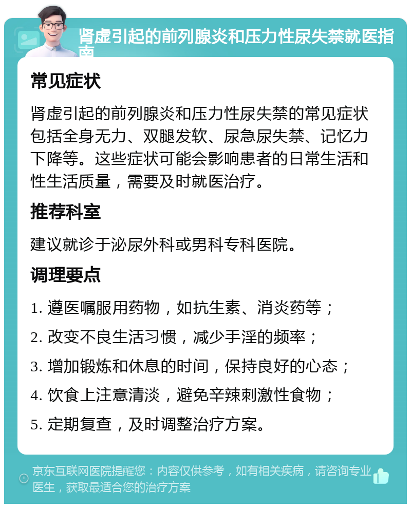 肾虚引起的前列腺炎和压力性尿失禁就医指南 常见症状 肾虚引起的前列腺炎和压力性尿失禁的常见症状包括全身无力、双腿发软、尿急尿失禁、记忆力下降等。这些症状可能会影响患者的日常生活和性生活质量，需要及时就医治疗。 推荐科室 建议就诊于泌尿外科或男科专科医院。 调理要点 1. 遵医嘱服用药物，如抗生素、消炎药等； 2. 改变不良生活习惯，减少手淫的频率； 3. 增加锻炼和休息的时间，保持良好的心态； 4. 饮食上注意清淡，避免辛辣刺激性食物； 5. 定期复查，及时调整治疗方案。