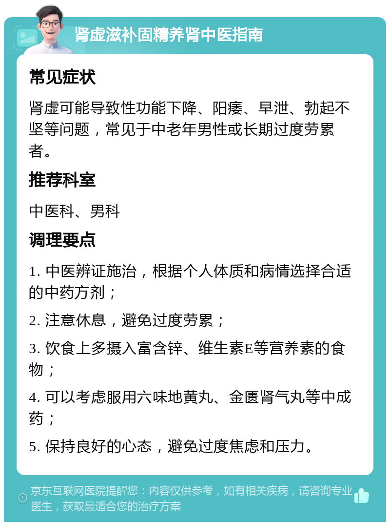 肾虚滋补固精养肾中医指南 常见症状 肾虚可能导致性功能下降、阳痿、早泄、勃起不坚等问题，常见于中老年男性或长期过度劳累者。 推荐科室 中医科、男科 调理要点 1. 中医辨证施治，根据个人体质和病情选择合适的中药方剂； 2. 注意休息，避免过度劳累； 3. 饮食上多摄入富含锌、维生素E等营养素的食物； 4. 可以考虑服用六味地黄丸、金匮肾气丸等中成药； 5. 保持良好的心态，避免过度焦虑和压力。