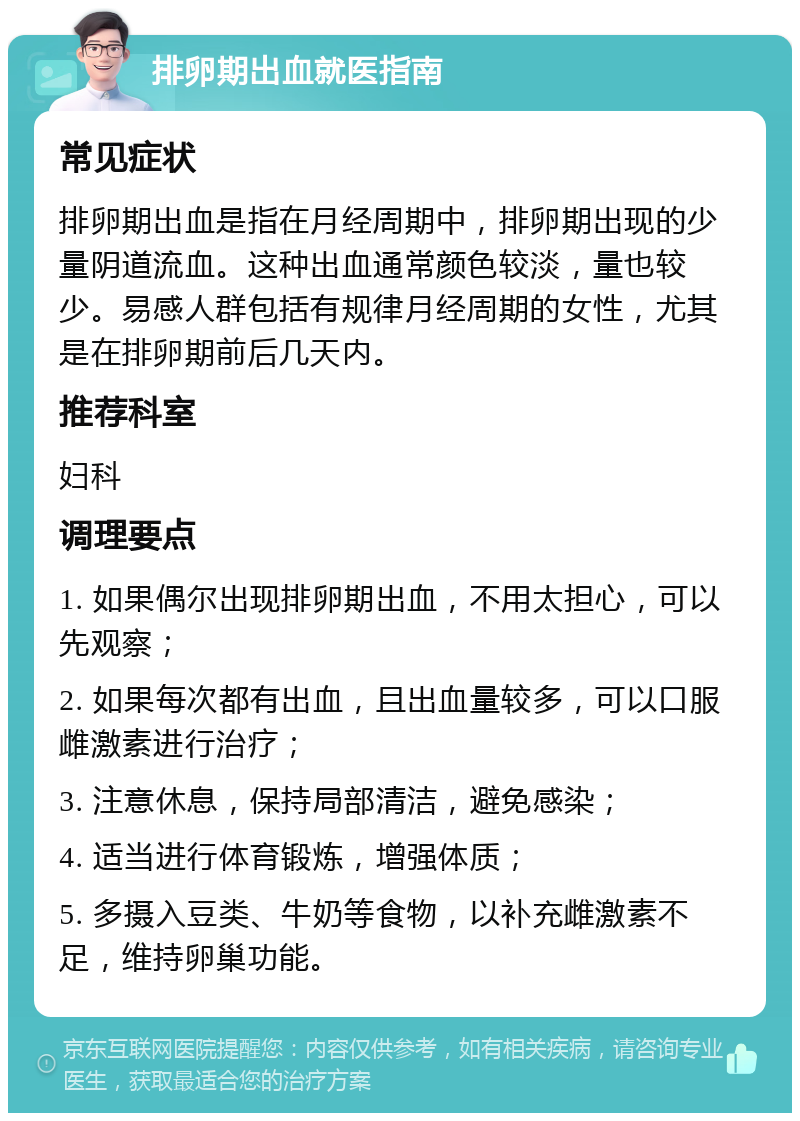 排卵期出血就医指南 常见症状 排卵期出血是指在月经周期中，排卵期出现的少量阴道流血。这种出血通常颜色较淡，量也较少。易感人群包括有规律月经周期的女性，尤其是在排卵期前后几天内。 推荐科室 妇科 调理要点 1. 如果偶尔出现排卵期出血，不用太担心，可以先观察； 2. 如果每次都有出血，且出血量较多，可以口服雌激素进行治疗； 3. 注意休息，保持局部清洁，避免感染； 4. 适当进行体育锻炼，增强体质； 5. 多摄入豆类、牛奶等食物，以补充雌激素不足，维持卵巢功能。