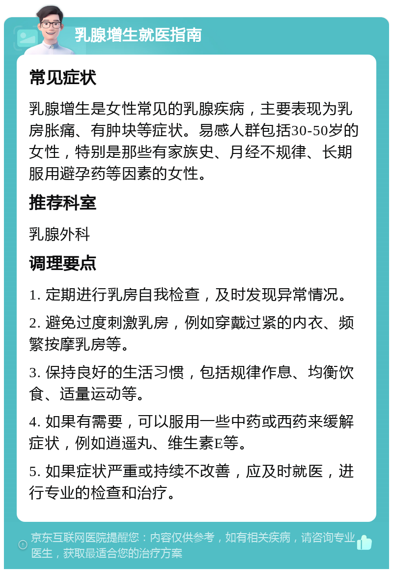 乳腺增生就医指南 常见症状 乳腺增生是女性常见的乳腺疾病，主要表现为乳房胀痛、有肿块等症状。易感人群包括30-50岁的女性，特别是那些有家族史、月经不规律、长期服用避孕药等因素的女性。 推荐科室 乳腺外科 调理要点 1. 定期进行乳房自我检查，及时发现异常情况。 2. 避免过度刺激乳房，例如穿戴过紧的内衣、频繁按摩乳房等。 3. 保持良好的生活习惯，包括规律作息、均衡饮食、适量运动等。 4. 如果有需要，可以服用一些中药或西药来缓解症状，例如逍遥丸、维生素E等。 5. 如果症状严重或持续不改善，应及时就医，进行专业的检查和治疗。