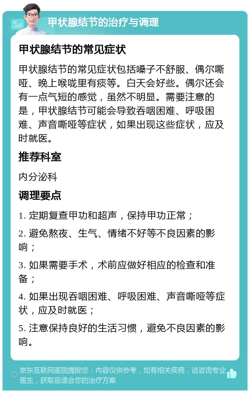 甲状腺结节的治疗与调理 甲状腺结节的常见症状 甲状腺结节的常见症状包括嗓子不舒服、偶尔嘶哑、晚上喉咙里有痰等。白天会好些。偶尔还会有一点气短的感觉，虽然不明显。需要注意的是，甲状腺结节可能会导致吞咽困难、呼吸困难、声音嘶哑等症状，如果出现这些症状，应及时就医。 推荐科室 内分泌科 调理要点 1. 定期复查甲功和超声，保持甲功正常； 2. 避免熬夜、生气、情绪不好等不良因素的影响； 3. 如果需要手术，术前应做好相应的检查和准备； 4. 如果出现吞咽困难、呼吸困难、声音嘶哑等症状，应及时就医； 5. 注意保持良好的生活习惯，避免不良因素的影响。