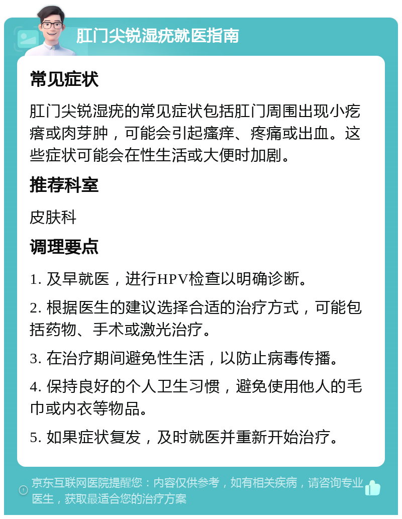 肛门尖锐湿疣就医指南 常见症状 肛门尖锐湿疣的常见症状包括肛门周围出现小疙瘩或肉芽肿，可能会引起瘙痒、疼痛或出血。这些症状可能会在性生活或大便时加剧。 推荐科室 皮肤科 调理要点 1. 及早就医，进行HPV检查以明确诊断。 2. 根据医生的建议选择合适的治疗方式，可能包括药物、手术或激光治疗。 3. 在治疗期间避免性生活，以防止病毒传播。 4. 保持良好的个人卫生习惯，避免使用他人的毛巾或内衣等物品。 5. 如果症状复发，及时就医并重新开始治疗。