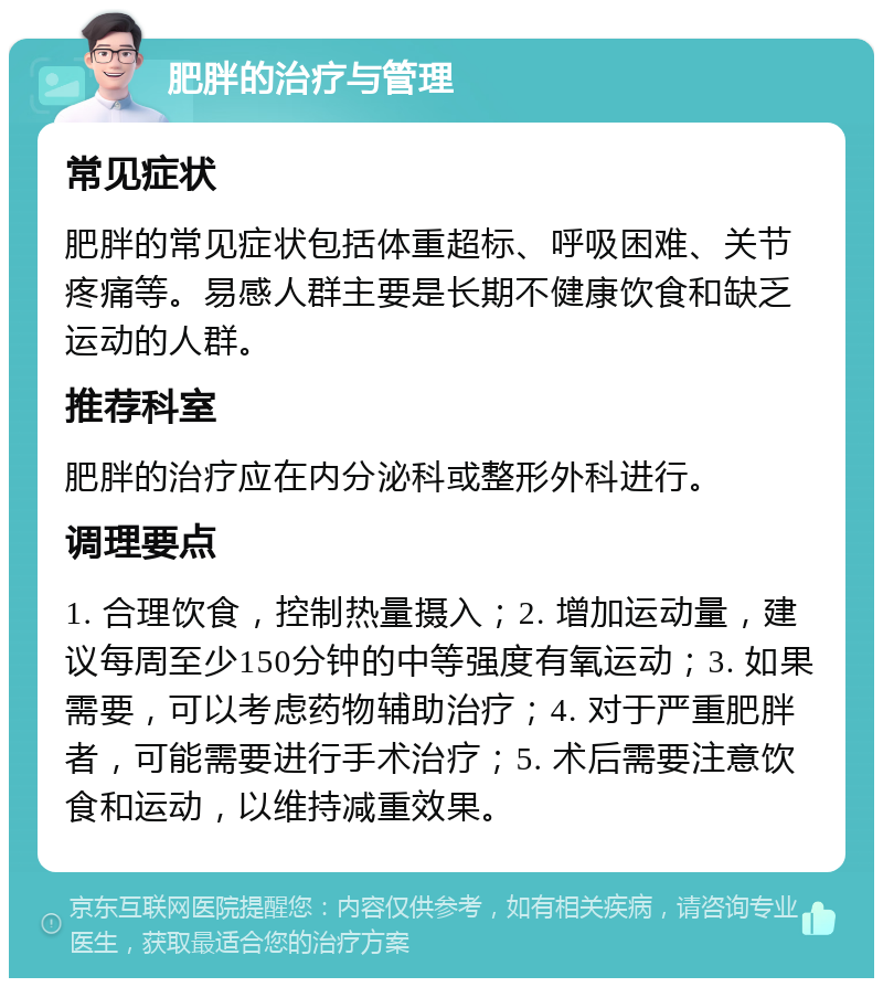 肥胖的治疗与管理 常见症状 肥胖的常见症状包括体重超标、呼吸困难、关节疼痛等。易感人群主要是长期不健康饮食和缺乏运动的人群。 推荐科室 肥胖的治疗应在内分泌科或整形外科进行。 调理要点 1. 合理饮食，控制热量摄入；2. 增加运动量，建议每周至少150分钟的中等强度有氧运动；3. 如果需要，可以考虑药物辅助治疗；4. 对于严重肥胖者，可能需要进行手术治疗；5. 术后需要注意饮食和运动，以维持减重效果。