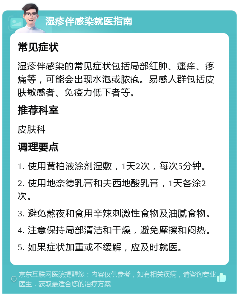 湿疹伴感染就医指南 常见症状 湿疹伴感染的常见症状包括局部红肿、瘙痒、疼痛等，可能会出现水泡或脓疱。易感人群包括皮肤敏感者、免疫力低下者等。 推荐科室 皮肤科 调理要点 1. 使用黄柏液涂剂湿敷，1天2次，每次5分钟。 2. 使用地奈德乳膏和夫西地酸乳膏，1天各涂2次。 3. 避免熬夜和食用辛辣刺激性食物及油腻食物。 4. 注意保持局部清洁和干燥，避免摩擦和闷热。 5. 如果症状加重或不缓解，应及时就医。