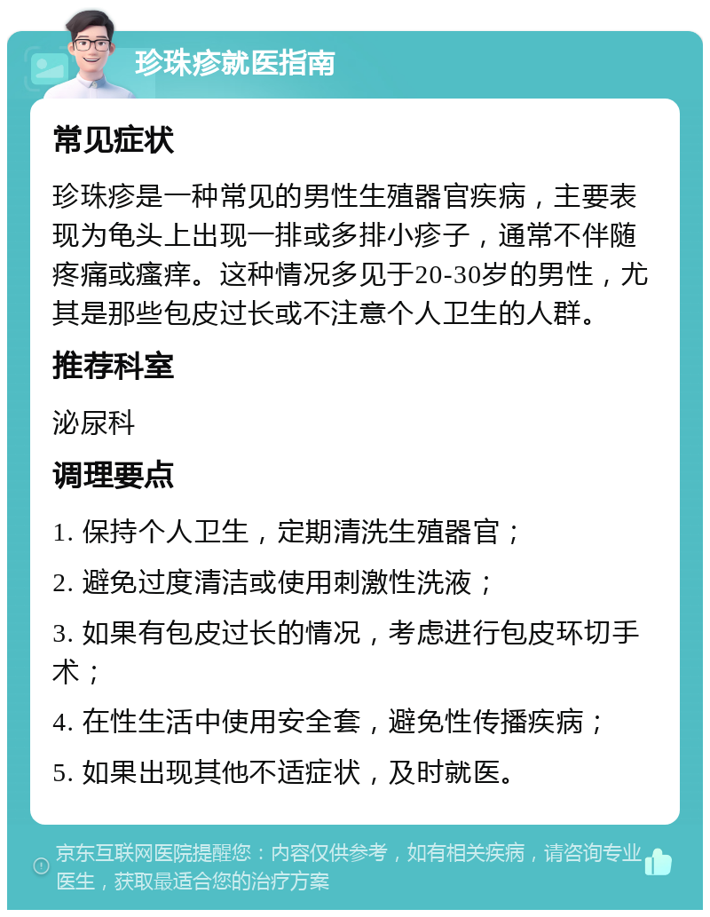 珍珠疹就医指南 常见症状 珍珠疹是一种常见的男性生殖器官疾病，主要表现为龟头上出现一排或多排小疹子，通常不伴随疼痛或瘙痒。这种情况多见于20-30岁的男性，尤其是那些包皮过长或不注意个人卫生的人群。 推荐科室 泌尿科 调理要点 1. 保持个人卫生，定期清洗生殖器官； 2. 避免过度清洁或使用刺激性洗液； 3. 如果有包皮过长的情况，考虑进行包皮环切手术； 4. 在性生活中使用安全套，避免性传播疾病； 5. 如果出现其他不适症状，及时就医。