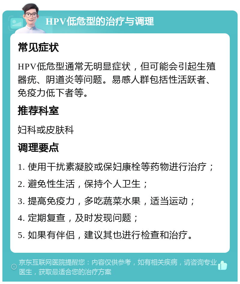 HPV低危型的治疗与调理 常见症状 HPV低危型通常无明显症状，但可能会引起生殖器疣、阴道炎等问题。易感人群包括性活跃者、免疫力低下者等。 推荐科室 妇科或皮肤科 调理要点 1. 使用干扰素凝胶或保妇康栓等药物进行治疗； 2. 避免性生活，保持个人卫生； 3. 提高免疫力，多吃蔬菜水果，适当运动； 4. 定期复查，及时发现问题； 5. 如果有伴侣，建议其也进行检查和治疗。