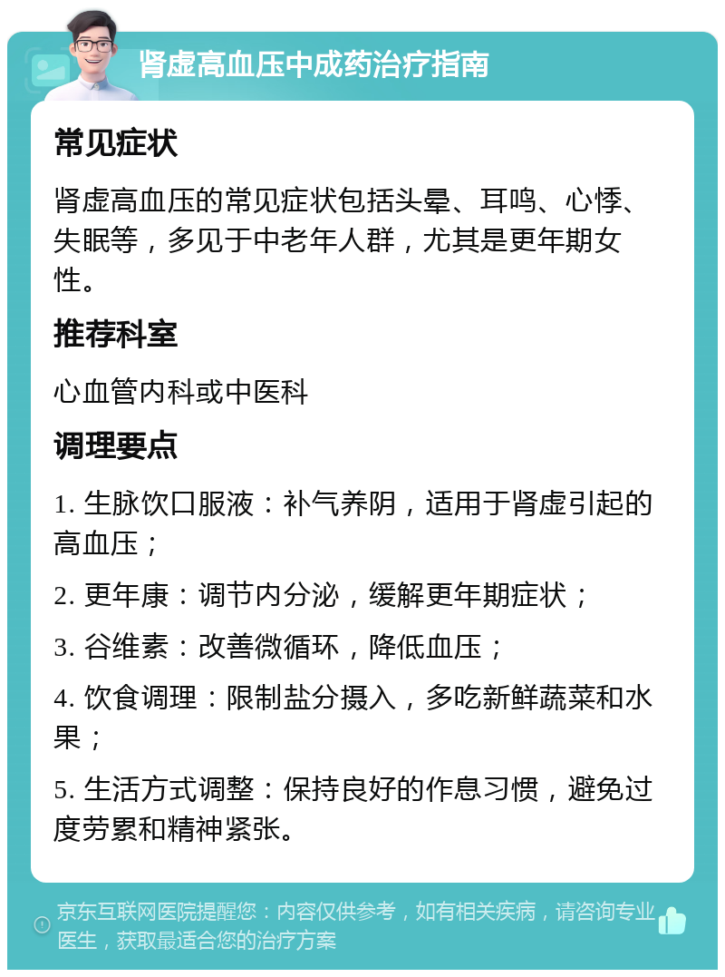 肾虚高血压中成药治疗指南 常见症状 肾虚高血压的常见症状包括头晕、耳鸣、心悸、失眠等，多见于中老年人群，尤其是更年期女性。 推荐科室 心血管内科或中医科 调理要点 1. 生脉饮口服液：补气养阴，适用于肾虚引起的高血压； 2. 更年康：调节内分泌，缓解更年期症状； 3. 谷维素：改善微循环，降低血压； 4. 饮食调理：限制盐分摄入，多吃新鲜蔬菜和水果； 5. 生活方式调整：保持良好的作息习惯，避免过度劳累和精神紧张。