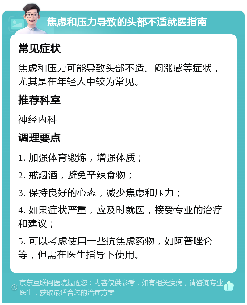 焦虑和压力导致的头部不适就医指南 常见症状 焦虑和压力可能导致头部不适、闷涨感等症状，尤其是在年轻人中较为常见。 推荐科室 神经内科 调理要点 1. 加强体育锻炼，增强体质； 2. 戒烟酒，避免辛辣食物； 3. 保持良好的心态，减少焦虑和压力； 4. 如果症状严重，应及时就医，接受专业的治疗和建议； 5. 可以考虑使用一些抗焦虑药物，如阿普唑仑等，但需在医生指导下使用。