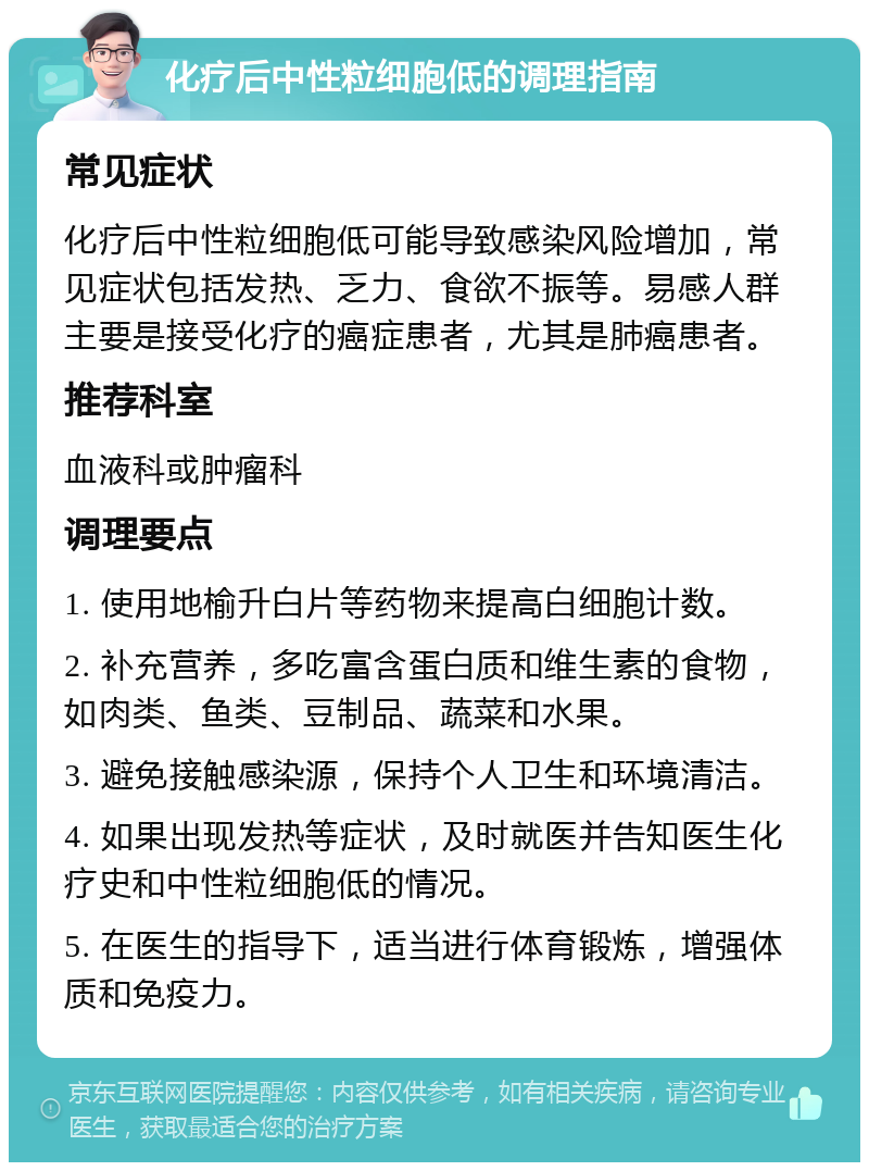 化疗后中性粒细胞低的调理指南 常见症状 化疗后中性粒细胞低可能导致感染风险增加，常见症状包括发热、乏力、食欲不振等。易感人群主要是接受化疗的癌症患者，尤其是肺癌患者。 推荐科室 血液科或肿瘤科 调理要点 1. 使用地榆升白片等药物来提高白细胞计数。 2. 补充营养，多吃富含蛋白质和维生素的食物，如肉类、鱼类、豆制品、蔬菜和水果。 3. 避免接触感染源，保持个人卫生和环境清洁。 4. 如果出现发热等症状，及时就医并告知医生化疗史和中性粒细胞低的情况。 5. 在医生的指导下，适当进行体育锻炼，增强体质和免疫力。