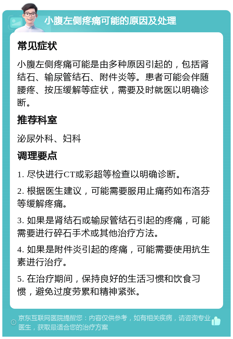 小腹左侧疼痛可能的原因及处理 常见症状 小腹左侧疼痛可能是由多种原因引起的，包括肾结石、输尿管结石、附件炎等。患者可能会伴随腰疼、按压缓解等症状，需要及时就医以明确诊断。 推荐科室 泌尿外科、妇科 调理要点 1. 尽快进行CT或彩超等检查以明确诊断。 2. 根据医生建议，可能需要服用止痛药如布洛芬等缓解疼痛。 3. 如果是肾结石或输尿管结石引起的疼痛，可能需要进行碎石手术或其他治疗方法。 4. 如果是附件炎引起的疼痛，可能需要使用抗生素进行治疗。 5. 在治疗期间，保持良好的生活习惯和饮食习惯，避免过度劳累和精神紧张。