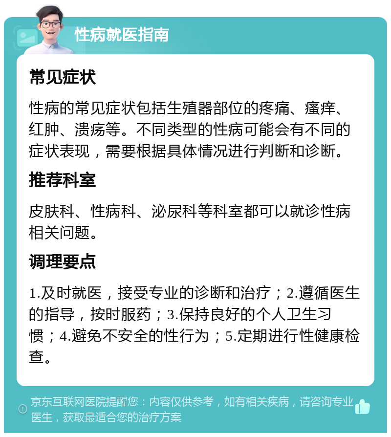 性病就医指南 常见症状 性病的常见症状包括生殖器部位的疼痛、瘙痒、红肿、溃疡等。不同类型的性病可能会有不同的症状表现，需要根据具体情况进行判断和诊断。 推荐科室 皮肤科、性病科、泌尿科等科室都可以就诊性病相关问题。 调理要点 1.及时就医，接受专业的诊断和治疗；2.遵循医生的指导，按时服药；3.保持良好的个人卫生习惯；4.避免不安全的性行为；5.定期进行性健康检查。