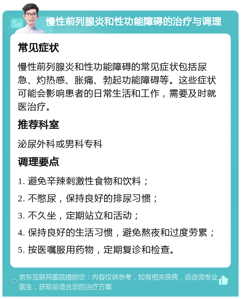 慢性前列腺炎和性功能障碍的治疗与调理 常见症状 慢性前列腺炎和性功能障碍的常见症状包括尿急、灼热感、胀痛、勃起功能障碍等。这些症状可能会影响患者的日常生活和工作，需要及时就医治疗。 推荐科室 泌尿外科或男科专科 调理要点 1. 避免辛辣刺激性食物和饮料； 2. 不憋尿，保持良好的排尿习惯； 3. 不久坐，定期站立和活动； 4. 保持良好的生活习惯，避免熬夜和过度劳累； 5. 按医嘱服用药物，定期复诊和检查。