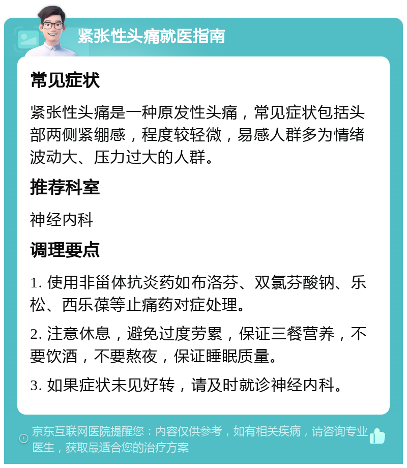 紧张性头痛就医指南 常见症状 紧张性头痛是一种原发性头痛，常见症状包括头部两侧紧绷感，程度较轻微，易感人群多为情绪波动大、压力过大的人群。 推荐科室 神经内科 调理要点 1. 使用非甾体抗炎药如布洛芬、双氯芬酸钠、乐松、西乐葆等止痛药对症处理。 2. 注意休息，避免过度劳累，保证三餐营养，不要饮酒，不要熬夜，保证睡眠质量。 3. 如果症状未见好转，请及时就诊神经内科。