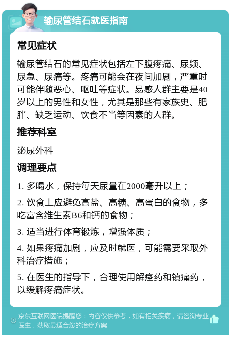 输尿管结石就医指南 常见症状 输尿管结石的常见症状包括左下腹疼痛、尿频、尿急、尿痛等。疼痛可能会在夜间加剧，严重时可能伴随恶心、呕吐等症状。易感人群主要是40岁以上的男性和女性，尤其是那些有家族史、肥胖、缺乏运动、饮食不当等因素的人群。 推荐科室 泌尿外科 调理要点 1. 多喝水，保持每天尿量在2000毫升以上； 2. 饮食上应避免高盐、高糖、高蛋白的食物，多吃富含维生素B6和钙的食物； 3. 适当进行体育锻炼，增强体质； 4. 如果疼痛加剧，应及时就医，可能需要采取外科治疗措施； 5. 在医生的指导下，合理使用解痉药和镇痛药，以缓解疼痛症状。