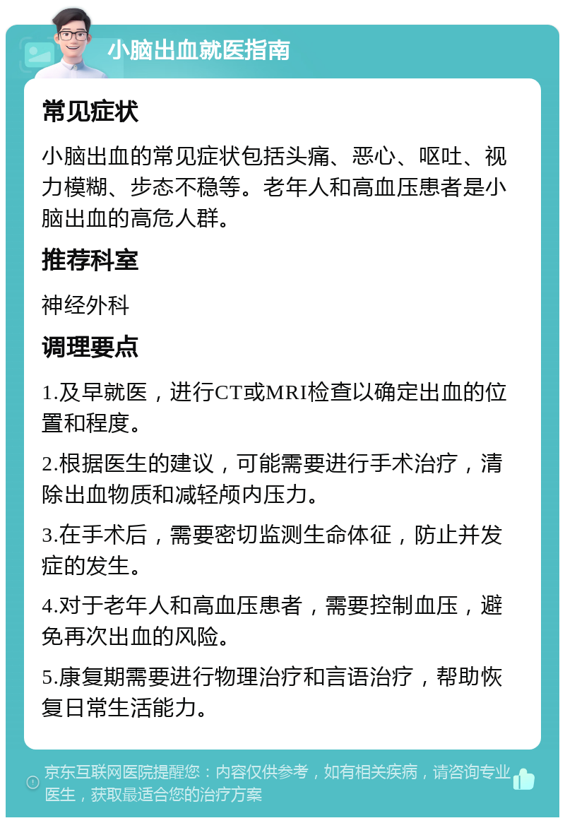 小脑出血就医指南 常见症状 小脑出血的常见症状包括头痛、恶心、呕吐、视力模糊、步态不稳等。老年人和高血压患者是小脑出血的高危人群。 推荐科室 神经外科 调理要点 1.及早就医，进行CT或MRI检查以确定出血的位置和程度。 2.根据医生的建议，可能需要进行手术治疗，清除出血物质和减轻颅内压力。 3.在手术后，需要密切监测生命体征，防止并发症的发生。 4.对于老年人和高血压患者，需要控制血压，避免再次出血的风险。 5.康复期需要进行物理治疗和言语治疗，帮助恢复日常生活能力。