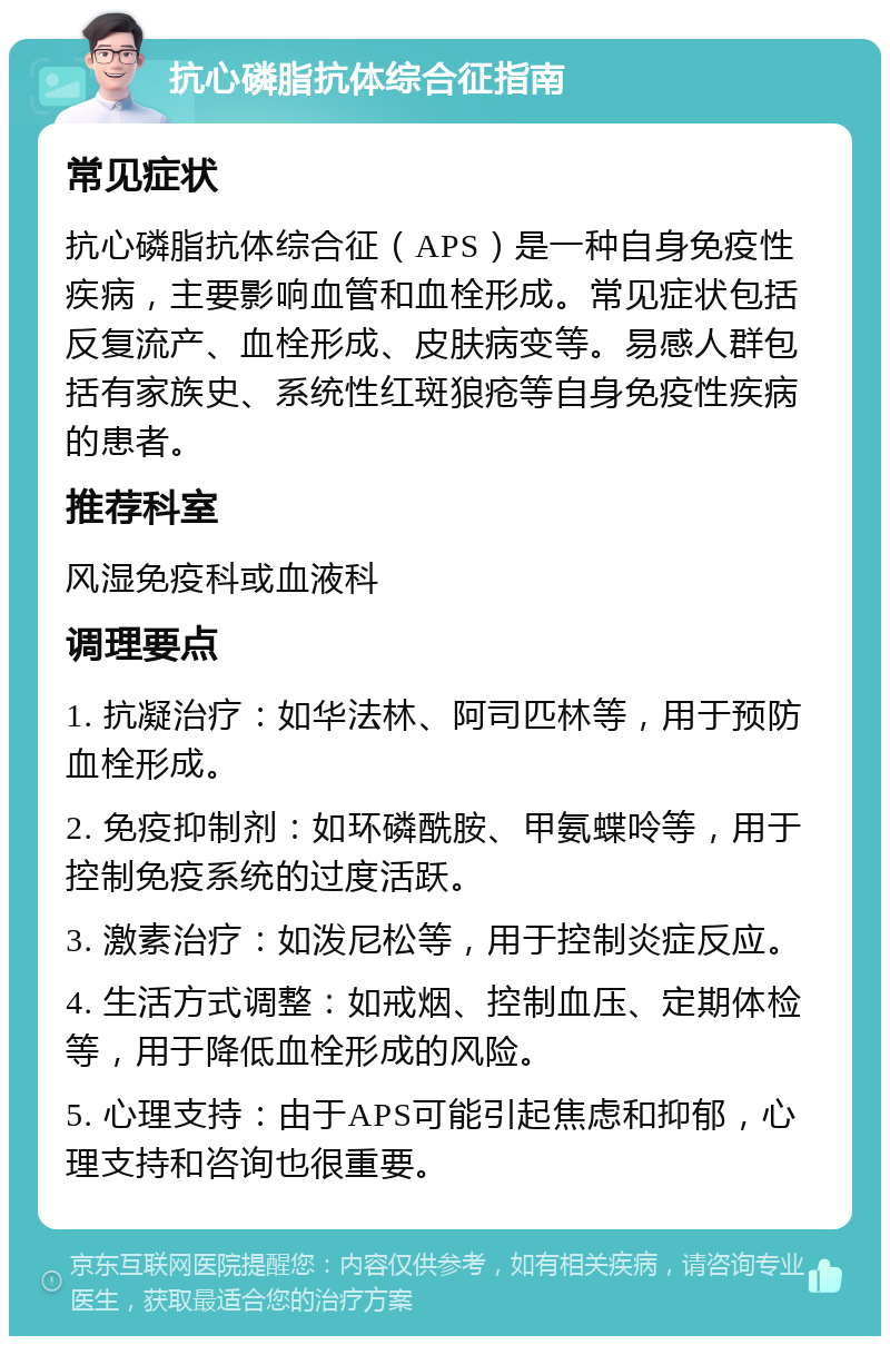 抗心磷脂抗体综合征指南 常见症状 抗心磷脂抗体综合征（APS）是一种自身免疫性疾病，主要影响血管和血栓形成。常见症状包括反复流产、血栓形成、皮肤病变等。易感人群包括有家族史、系统性红斑狼疮等自身免疫性疾病的患者。 推荐科室 风湿免疫科或血液科 调理要点 1. 抗凝治疗：如华法林、阿司匹林等，用于预防血栓形成。 2. 免疫抑制剂：如环磷酰胺、甲氨蝶呤等，用于控制免疫系统的过度活跃。 3. 激素治疗：如泼尼松等，用于控制炎症反应。 4. 生活方式调整：如戒烟、控制血压、定期体检等，用于降低血栓形成的风险。 5. 心理支持：由于APS可能引起焦虑和抑郁，心理支持和咨询也很重要。