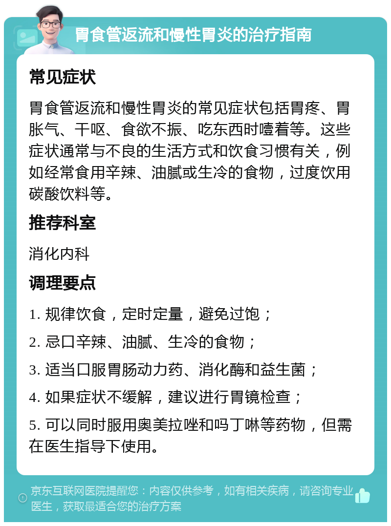 胃食管返流和慢性胃炎的治疗指南 常见症状 胃食管返流和慢性胃炎的常见症状包括胃疼、胃胀气、干呕、食欲不振、吃东西时噎着等。这些症状通常与不良的生活方式和饮食习惯有关，例如经常食用辛辣、油腻或生冷的食物，过度饮用碳酸饮料等。 推荐科室 消化内科 调理要点 1. 规律饮食，定时定量，避免过饱； 2. 忌口辛辣、油腻、生冷的食物； 3. 适当口服胃肠动力药、消化酶和益生菌； 4. 如果症状不缓解，建议进行胃镜检查； 5. 可以同时服用奥美拉唑和吗丁啉等药物，但需在医生指导下使用。