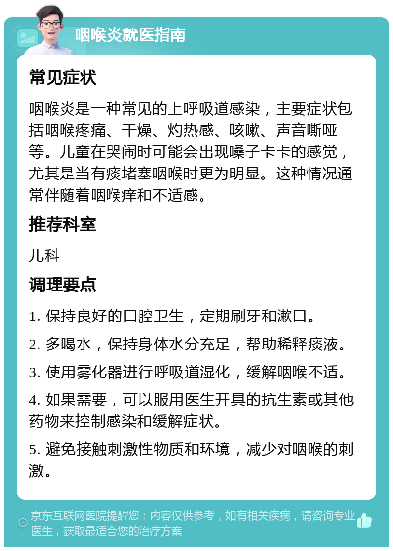 咽喉炎就医指南 常见症状 咽喉炎是一种常见的上呼吸道感染，主要症状包括咽喉疼痛、干燥、灼热感、咳嗽、声音嘶哑等。儿童在哭闹时可能会出现嗓子卡卡的感觉，尤其是当有痰堵塞咽喉时更为明显。这种情况通常伴随着咽喉痒和不适感。 推荐科室 儿科 调理要点 1. 保持良好的口腔卫生，定期刷牙和漱口。 2. 多喝水，保持身体水分充足，帮助稀释痰液。 3. 使用雾化器进行呼吸道湿化，缓解咽喉不适。 4. 如果需要，可以服用医生开具的抗生素或其他药物来控制感染和缓解症状。 5. 避免接触刺激性物质和环境，减少对咽喉的刺激。