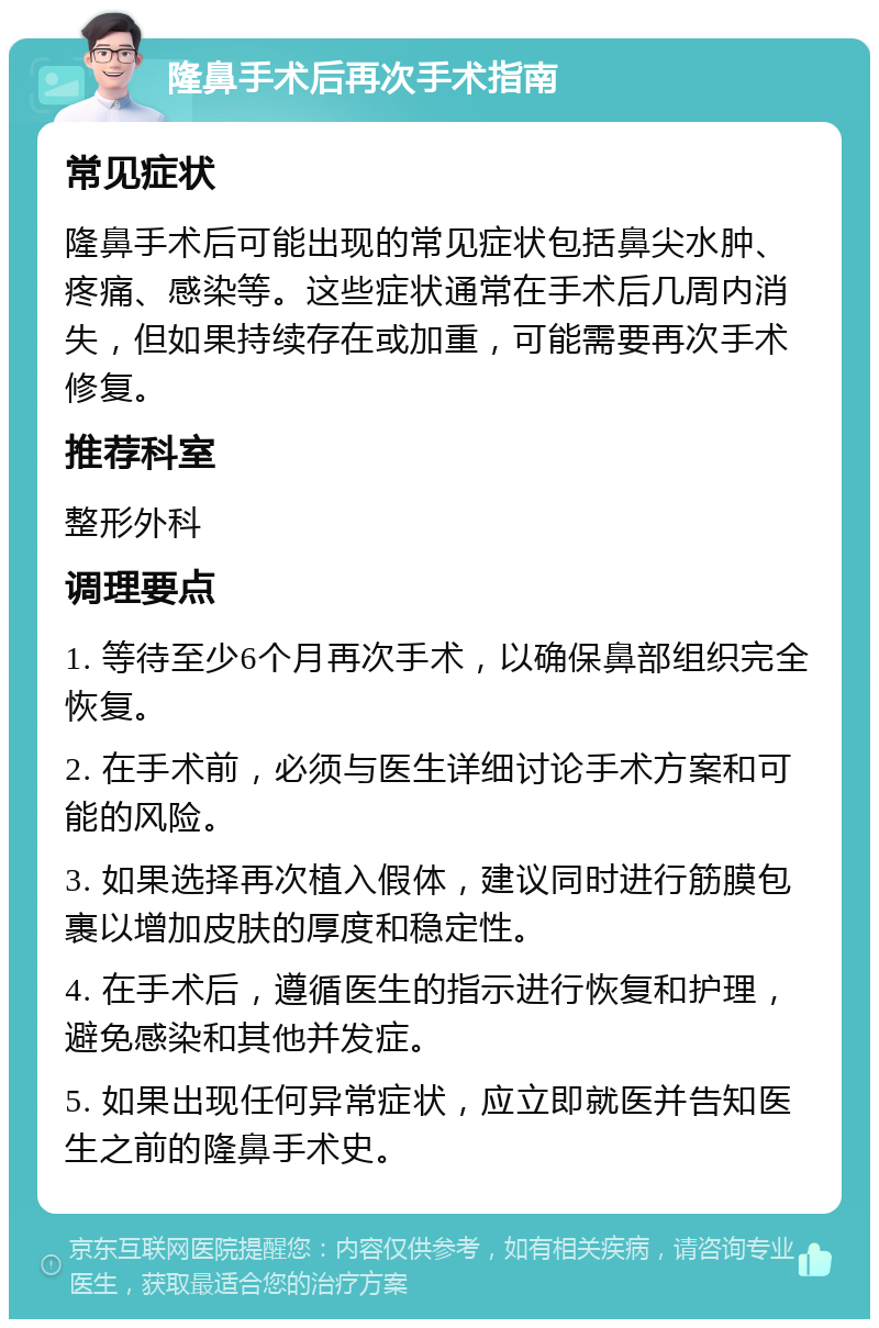 隆鼻手术后再次手术指南 常见症状 隆鼻手术后可能出现的常见症状包括鼻尖水肿、疼痛、感染等。这些症状通常在手术后几周内消失，但如果持续存在或加重，可能需要再次手术修复。 推荐科室 整形外科 调理要点 1. 等待至少6个月再次手术，以确保鼻部组织完全恢复。 2. 在手术前，必须与医生详细讨论手术方案和可能的风险。 3. 如果选择再次植入假体，建议同时进行筋膜包裹以增加皮肤的厚度和稳定性。 4. 在手术后，遵循医生的指示进行恢复和护理，避免感染和其他并发症。 5. 如果出现任何异常症状，应立即就医并告知医生之前的隆鼻手术史。