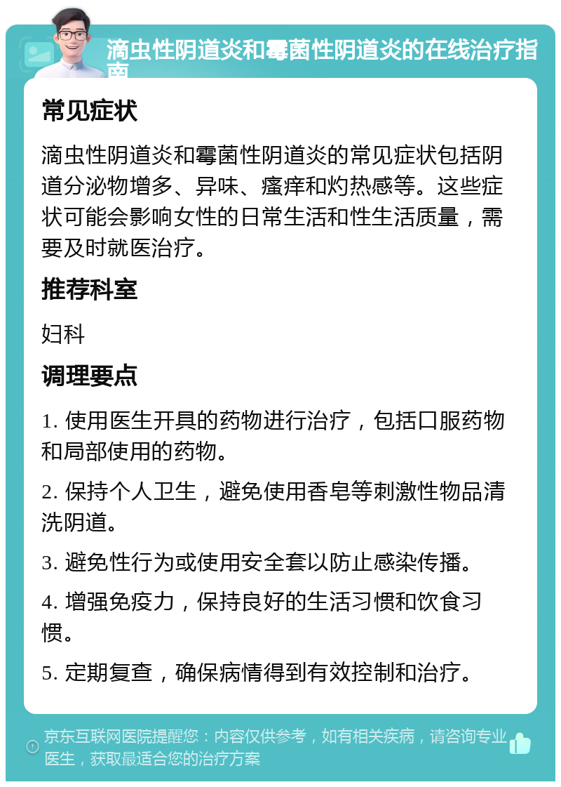 滴虫性阴道炎和霉菌性阴道炎的在线治疗指南 常见症状 滴虫性阴道炎和霉菌性阴道炎的常见症状包括阴道分泌物增多、异味、瘙痒和灼热感等。这些症状可能会影响女性的日常生活和性生活质量，需要及时就医治疗。 推荐科室 妇科 调理要点 1. 使用医生开具的药物进行治疗，包括口服药物和局部使用的药物。 2. 保持个人卫生，避免使用香皂等刺激性物品清洗阴道。 3. 避免性行为或使用安全套以防止感染传播。 4. 增强免疫力，保持良好的生活习惯和饮食习惯。 5. 定期复查，确保病情得到有效控制和治疗。