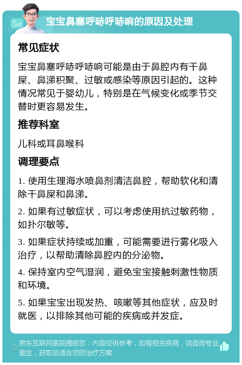 宝宝鼻塞呼哧呼哧响的原因及处理 常见症状 宝宝鼻塞呼哧呼哧响可能是由于鼻腔内有干鼻屎、鼻涕积聚、过敏或感染等原因引起的。这种情况常见于婴幼儿，特别是在气候变化或季节交替时更容易发生。 推荐科室 儿科或耳鼻喉科 调理要点 1. 使用生理海水喷鼻剂清洁鼻腔，帮助软化和清除干鼻屎和鼻涕。 2. 如果有过敏症状，可以考虑使用抗过敏药物，如扑尔敏等。 3. 如果症状持续或加重，可能需要进行雾化吸入治疗，以帮助清除鼻腔内的分泌物。 4. 保持室内空气湿润，避免宝宝接触刺激性物质和环境。 5. 如果宝宝出现发热、咳嗽等其他症状，应及时就医，以排除其他可能的疾病或并发症。