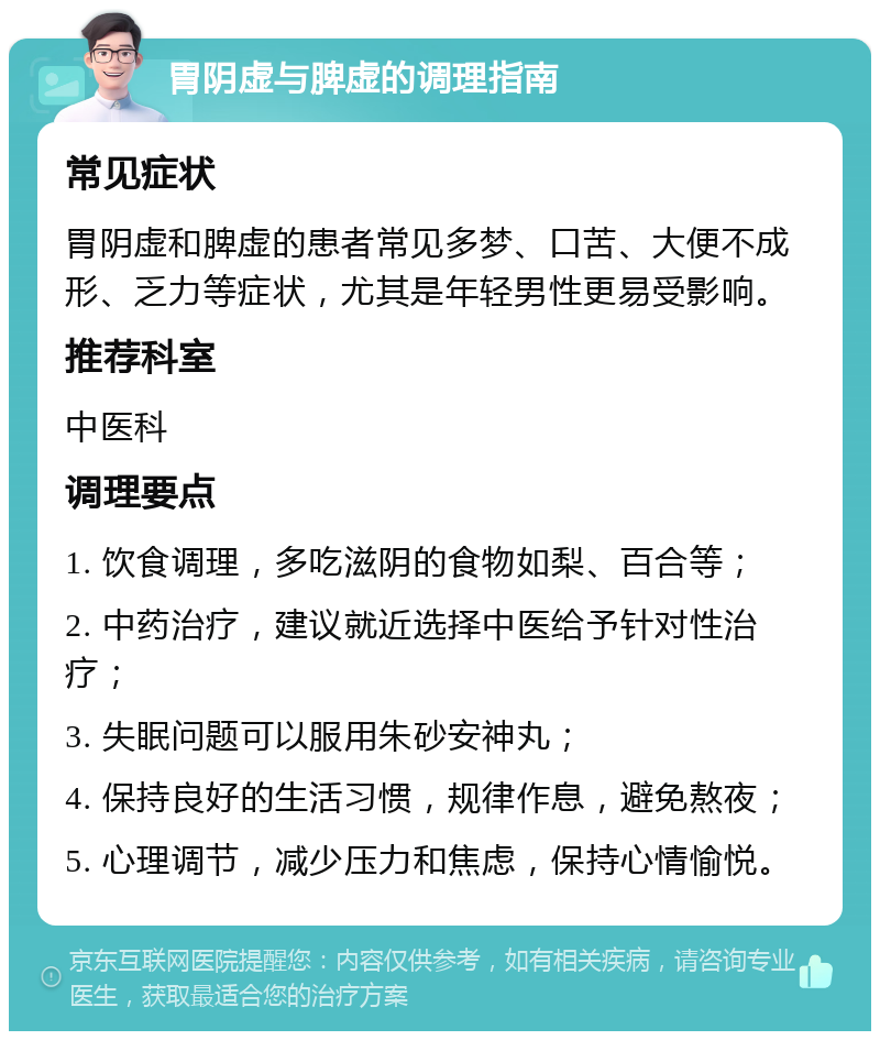 胃阴虚与脾虚的调理指南 常见症状 胃阴虚和脾虚的患者常见多梦、口苦、大便不成形、乏力等症状，尤其是年轻男性更易受影响。 推荐科室 中医科 调理要点 1. 饮食调理，多吃滋阴的食物如梨、百合等； 2. 中药治疗，建议就近选择中医给予针对性治疗； 3. 失眠问题可以服用朱砂安神丸； 4. 保持良好的生活习惯，规律作息，避免熬夜； 5. 心理调节，减少压力和焦虑，保持心情愉悦。