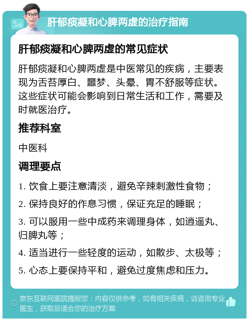 肝郁痰凝和心脾两虚的治疗指南 肝郁痰凝和心脾两虚的常见症状 肝郁痰凝和心脾两虚是中医常见的疾病，主要表现为舌苔厚白、噩梦、头晕、胃不舒服等症状。这些症状可能会影响到日常生活和工作，需要及时就医治疗。 推荐科室 中医科 调理要点 1. 饮食上要注意清淡，避免辛辣刺激性食物； 2. 保持良好的作息习惯，保证充足的睡眠； 3. 可以服用一些中成药来调理身体，如逍遥丸、归脾丸等； 4. 适当进行一些轻度的运动，如散步、太极等； 5. 心态上要保持平和，避免过度焦虑和压力。