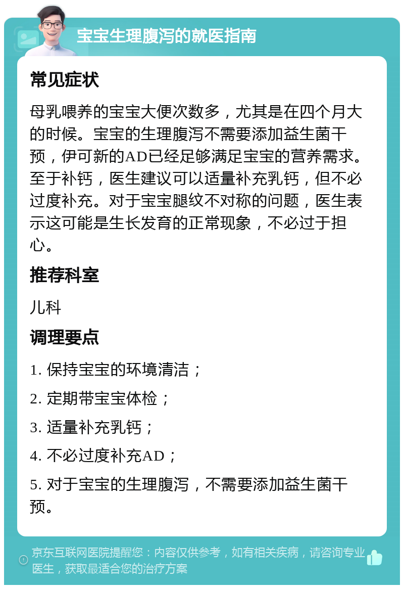 宝宝生理腹泻的就医指南 常见症状 母乳喂养的宝宝大便次数多，尤其是在四个月大的时候。宝宝的生理腹泻不需要添加益生菌干预，伊可新的AD已经足够满足宝宝的营养需求。至于补钙，医生建议可以适量补充乳钙，但不必过度补充。对于宝宝腿纹不对称的问题，医生表示这可能是生长发育的正常现象，不必过于担心。 推荐科室 儿科 调理要点 1. 保持宝宝的环境清洁； 2. 定期带宝宝体检； 3. 适量补充乳钙； 4. 不必过度补充AD； 5. 对于宝宝的生理腹泻，不需要添加益生菌干预。