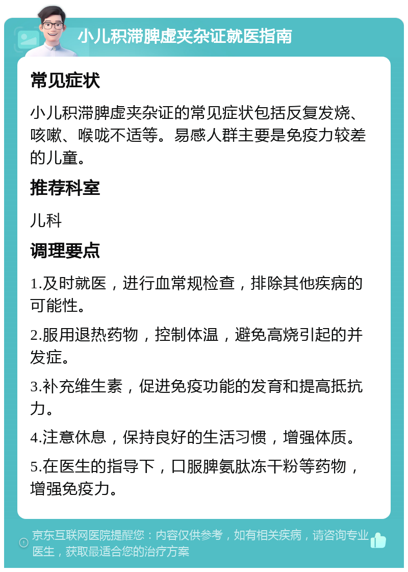 小儿积滞脾虚夹杂证就医指南 常见症状 小儿积滞脾虚夹杂证的常见症状包括反复发烧、咳嗽、喉咙不适等。易感人群主要是免疫力较差的儿童。 推荐科室 儿科 调理要点 1.及时就医，进行血常规检查，排除其他疾病的可能性。 2.服用退热药物，控制体温，避免高烧引起的并发症。 3.补充维生素，促进免疫功能的发育和提高抵抗力。 4.注意休息，保持良好的生活习惯，增强体质。 5.在医生的指导下，口服脾氨肽冻干粉等药物，增强免疫力。