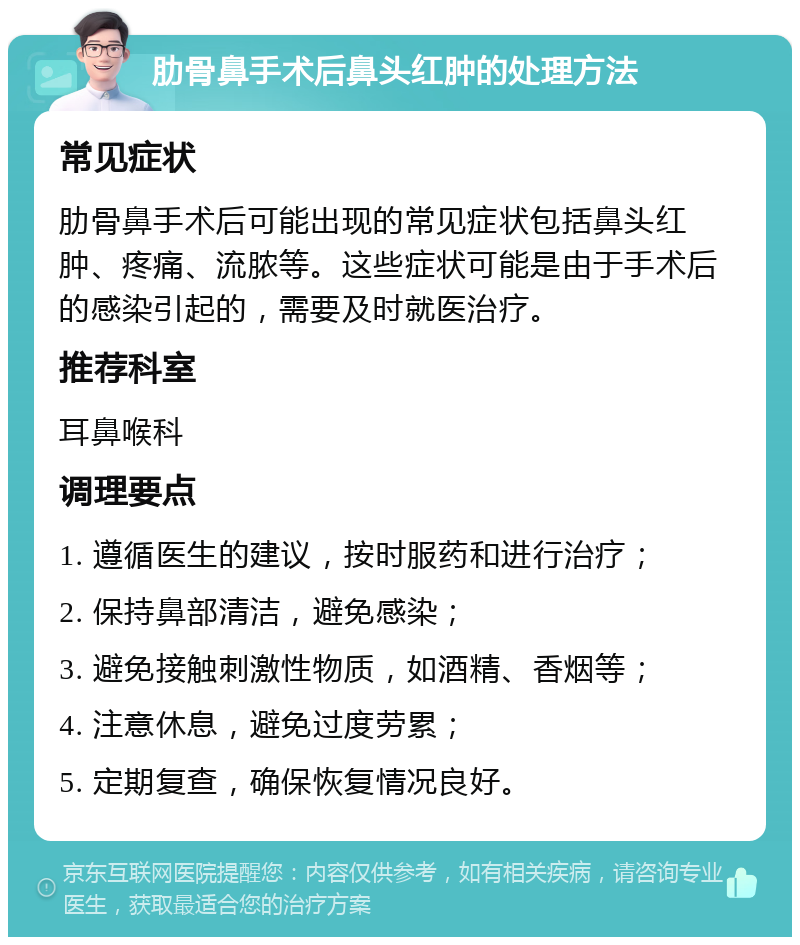 肋骨鼻手术后鼻头红肿的处理方法 常见症状 肋骨鼻手术后可能出现的常见症状包括鼻头红肿、疼痛、流脓等。这些症状可能是由于手术后的感染引起的，需要及时就医治疗。 推荐科室 耳鼻喉科 调理要点 1. 遵循医生的建议，按时服药和进行治疗； 2. 保持鼻部清洁，避免感染； 3. 避免接触刺激性物质，如酒精、香烟等； 4. 注意休息，避免过度劳累； 5. 定期复查，确保恢复情况良好。