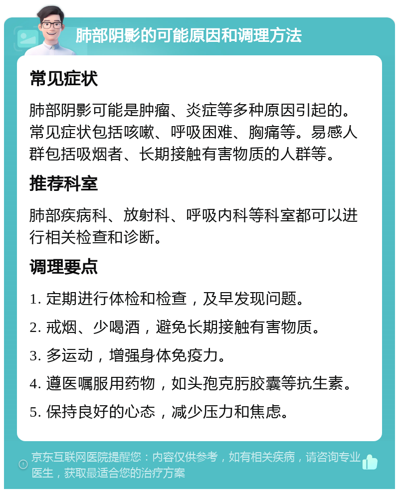 肺部阴影的可能原因和调理方法 常见症状 肺部阴影可能是肿瘤、炎症等多种原因引起的。常见症状包括咳嗽、呼吸困难、胸痛等。易感人群包括吸烟者、长期接触有害物质的人群等。 推荐科室 肺部疾病科、放射科、呼吸内科等科室都可以进行相关检查和诊断。 调理要点 1. 定期进行体检和检查，及早发现问题。 2. 戒烟、少喝酒，避免长期接触有害物质。 3. 多运动，增强身体免疫力。 4. 遵医嘱服用药物，如头孢克肟胶囊等抗生素。 5. 保持良好的心态，减少压力和焦虑。