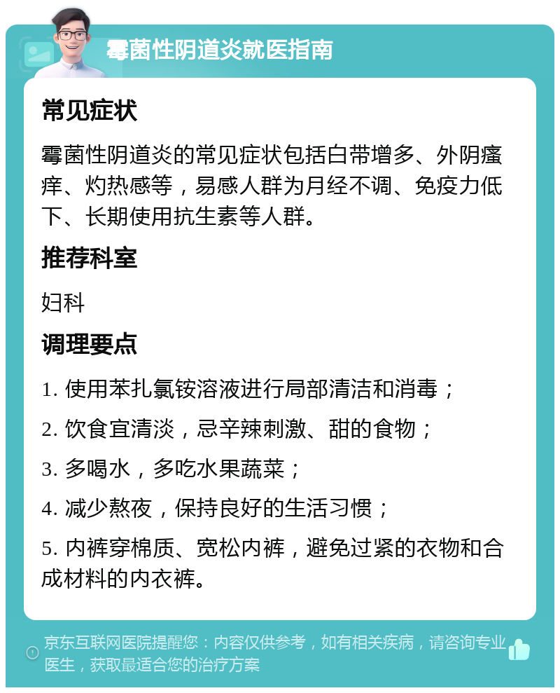 霉菌性阴道炎就医指南 常见症状 霉菌性阴道炎的常见症状包括白带增多、外阴瘙痒、灼热感等，易感人群为月经不调、免疫力低下、长期使用抗生素等人群。 推荐科室 妇科 调理要点 1. 使用苯扎氯铵溶液进行局部清洁和消毒； 2. 饮食宜清淡，忌辛辣刺激、甜的食物； 3. 多喝水，多吃水果蔬菜； 4. 减少熬夜，保持良好的生活习惯； 5. 内裤穿棉质、宽松内裤，避免过紧的衣物和合成材料的内衣裤。