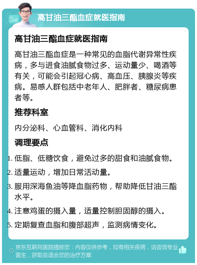 高甘油三酯血症就医指南 高甘油三酯血症就医指南 高甘油三酯血症是一种常见的血脂代谢异常性疾病，多与进食油腻食物过多、运动量少、喝酒等有关，可能会引起冠心病、高血压、胰腺炎等疾病。易感人群包括中老年人、肥胖者、糖尿病患者等。 推荐科室 内分泌科、心血管科、消化内科 调理要点 低脂、低糖饮食，避免过多的甜食和油腻食物。 适量运动，增加日常活动量。 服用深海鱼油等降血脂药物，帮助降低甘油三酯水平。 注意鸡蛋的摄入量，适量控制胆固醇的摄入。 定期复查血脂和腹部超声，监测病情变化。